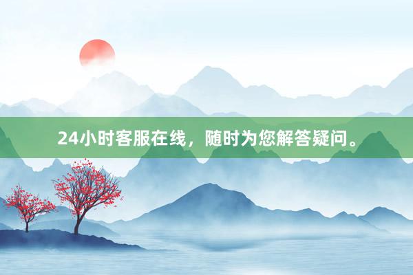 24小时客服在线，随时为您解答疑问。